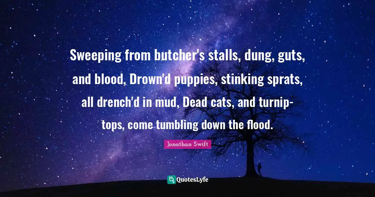 Sweeping from butcher's stalls, dung, guts, and blood, Drown'd puppies, stinking sprats, all drench'd in mud, Dead cats, and turnip-tops, come tumbling down the flood.