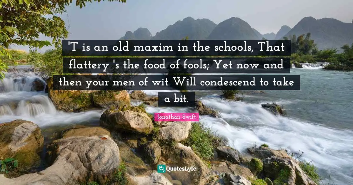 'T is an old maxim in the schools, That flattery 's the food of fools; Yet now and then your men of wit Will condescend to take a bit.