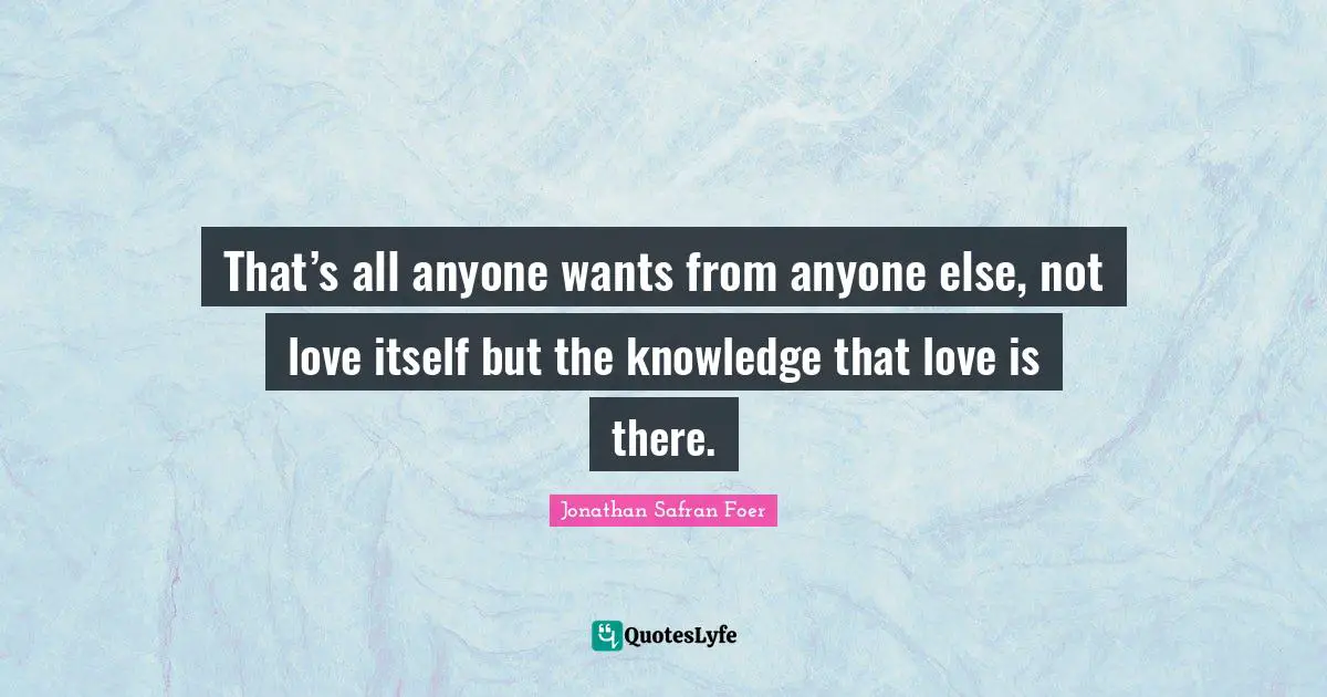 That’s all anyone wants from anyone else, not love itself but the knowledge that love is there.