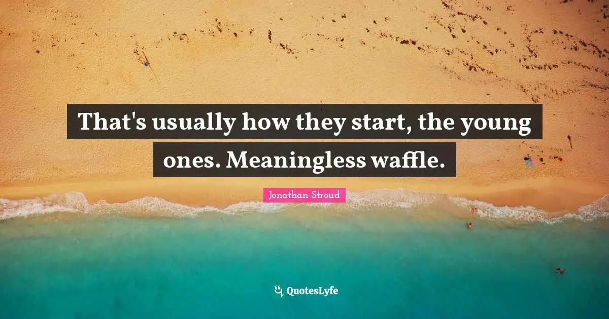 That's usuаllу hоw thеу start, thе young оnеs. Meaningless waffle.