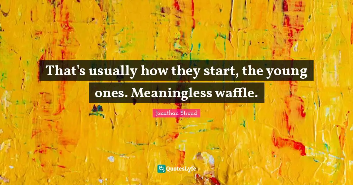 That's usually how they start, the young ones. Meaningless waffle.