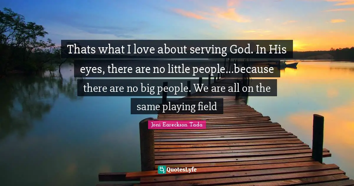 Thats what I love about serving God. In His eyes, there are no little people...because there are no big people. We are all on the same playing field