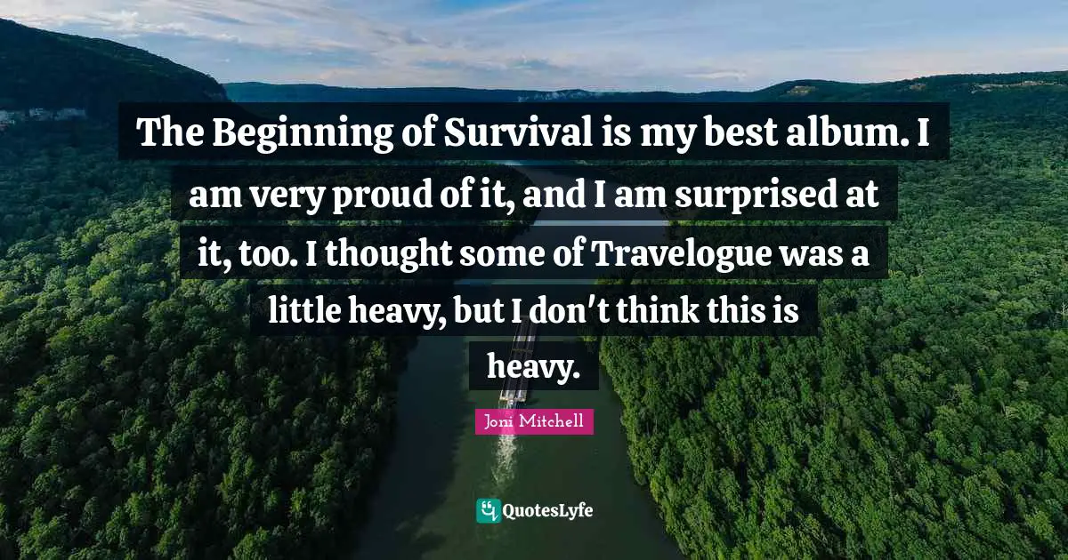The Beginning of Survival is my best album. I am very proud of it, and I am surprised at it, too. I thought some of Travelogue was a little heavy, but I don't think this is heavy.