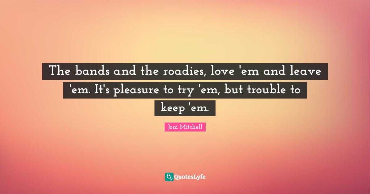 The bands and the roadies, love 'em and leave 'em. It's pleasure to try 'em, but trouble to keep 'em.