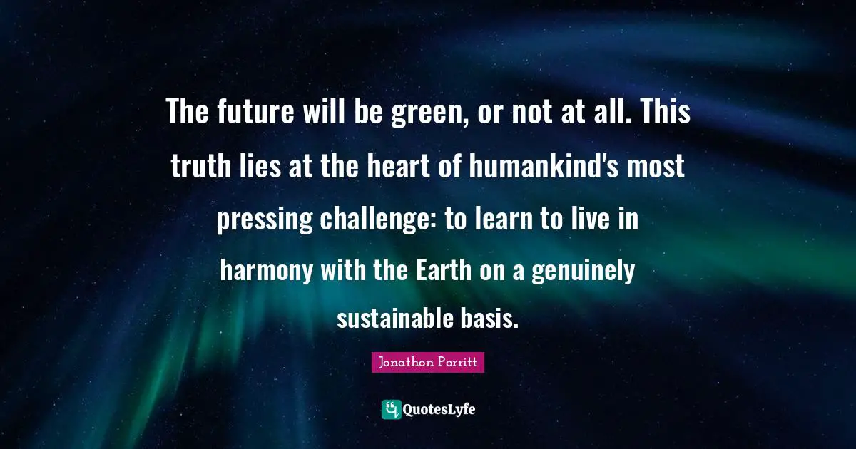 Earth Day Quotes: "The future will be green, or not at all. This truth lies at the heart of humankind's most pressing challenge: to learn to live in harmony with the Earth on a genuinely sustainable basis."