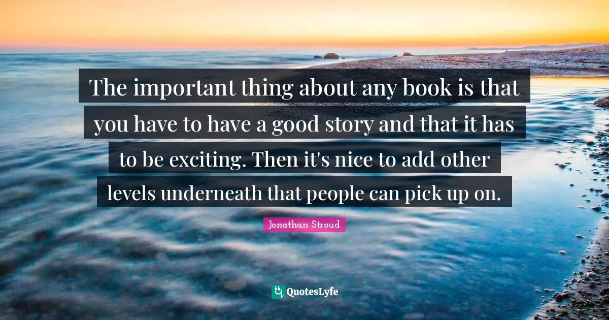The important thing about any book is that you have to have a good story and that it has to be exciting. Then it's nice to add other levels underneath that people can pick up on.