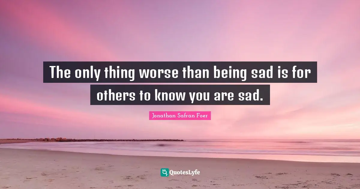 The only thing worse than being sad is for others to know you are sad.