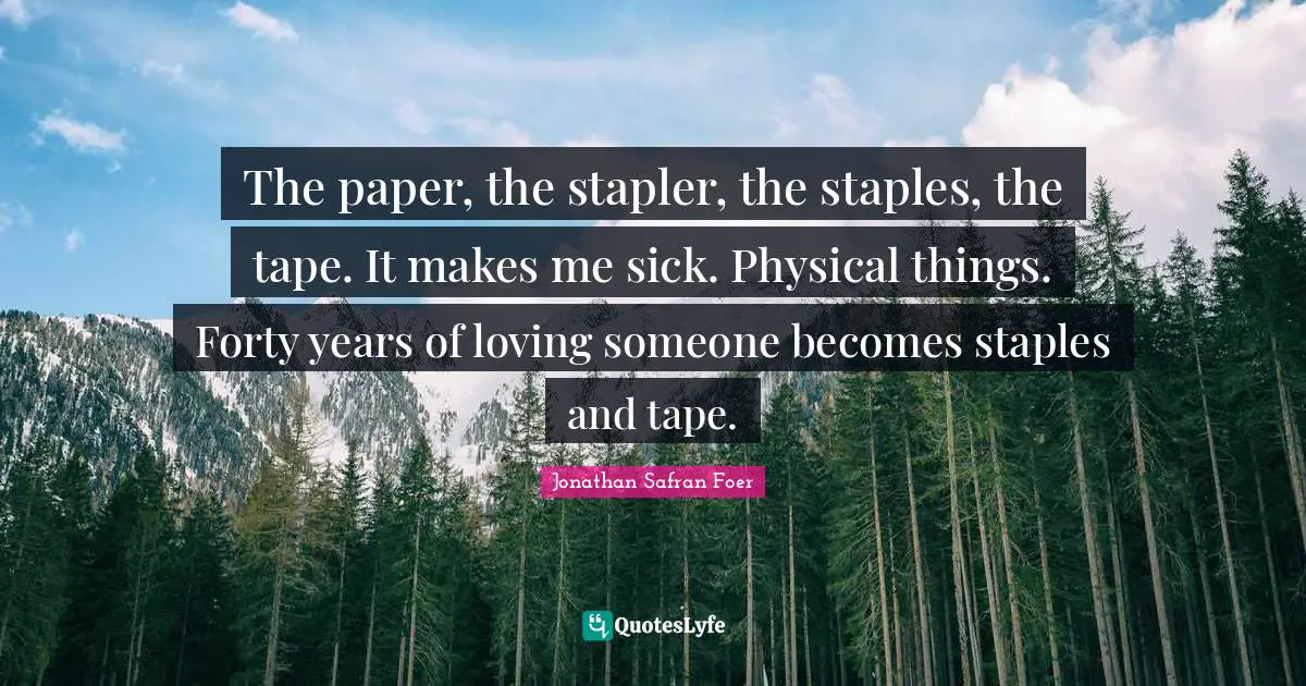 The paper, the stapler, the staples, the tape. It makes me sick. Physical things. Forty years of loving someone becomes staples and tape.