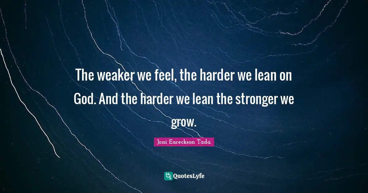 The weaker we feel, the harder we lean on God. And the harder we lean the stronger we grow.