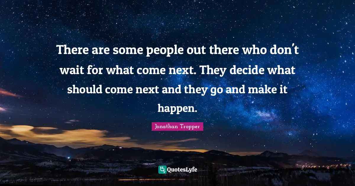 There are some people out there who don't wait for what come next. They decide what should come next and they go and make it happen.