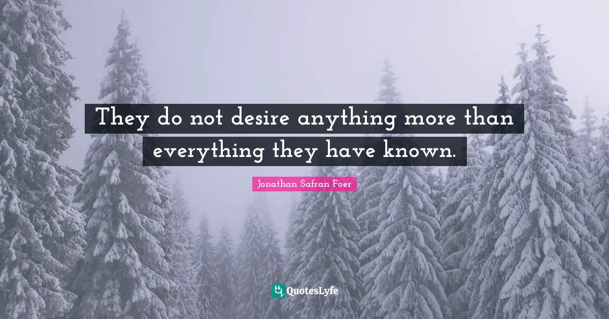 They do not desire anything more than everything they have known.