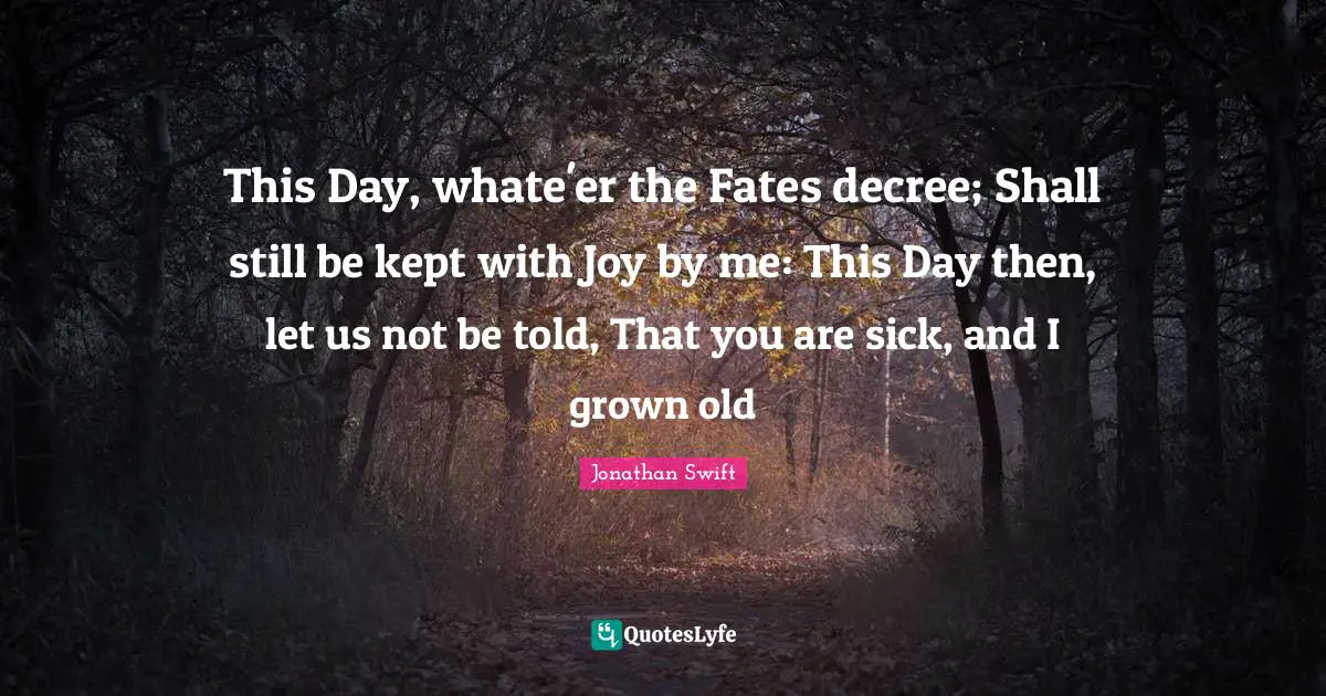 This Day, whate'er the Fates decree; Shall still be kept with Joy by me: This Day then, let us not be told, That you are sick, and I grown old