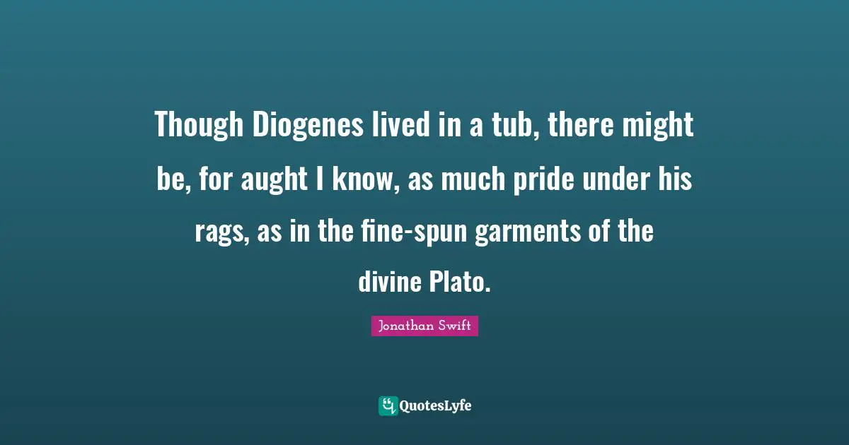 Though Diogenes lived in a tub, there might be, for aught I know, as much pride under his rags, as in the fine-spun garments of the divine Plato.