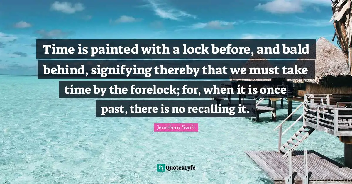 Time is painted with a lock before, and bald behind, signifying thereby that we must take time by the forelock; for, when it is once past, there is no recalling it.