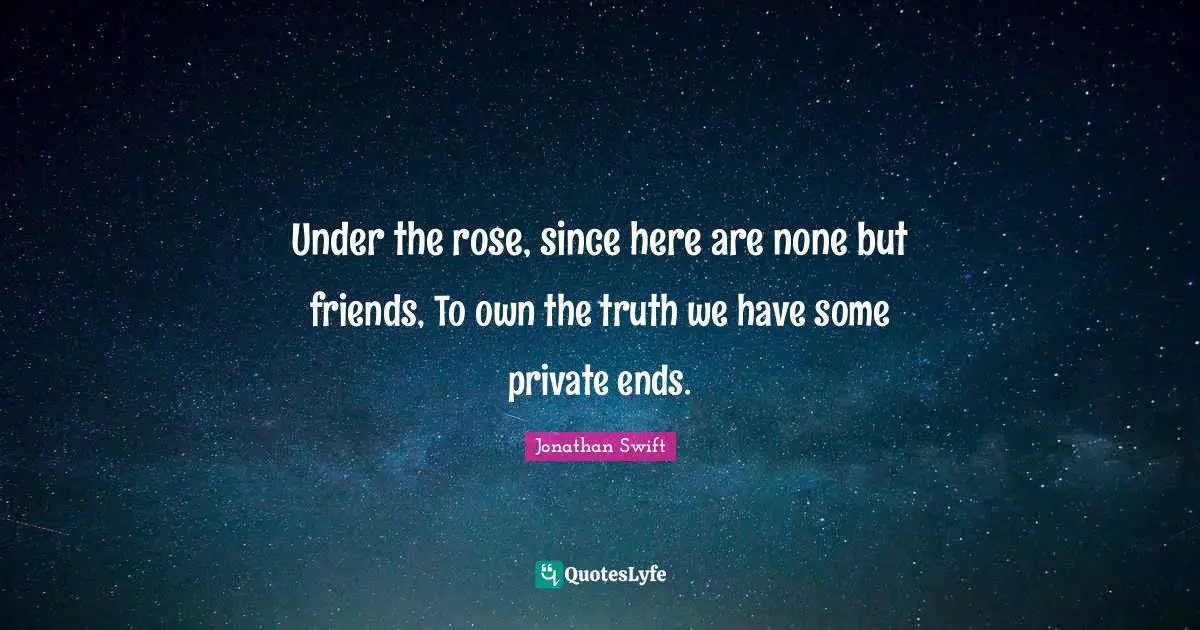 Under the rose, since here are none but friends, To own the truth we have some private ends.
