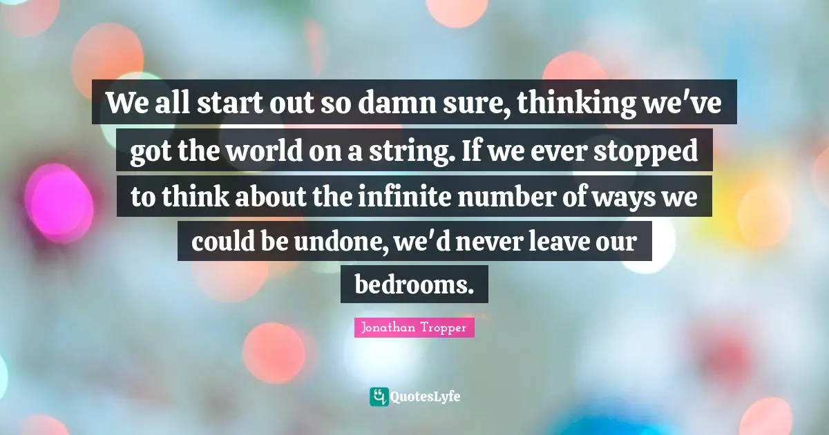 We all start out so damn sure, thinking we've got the world on a string. If we ever stopped to think about the infinite number of ways we could be undone, we'd never leave our bedrooms.