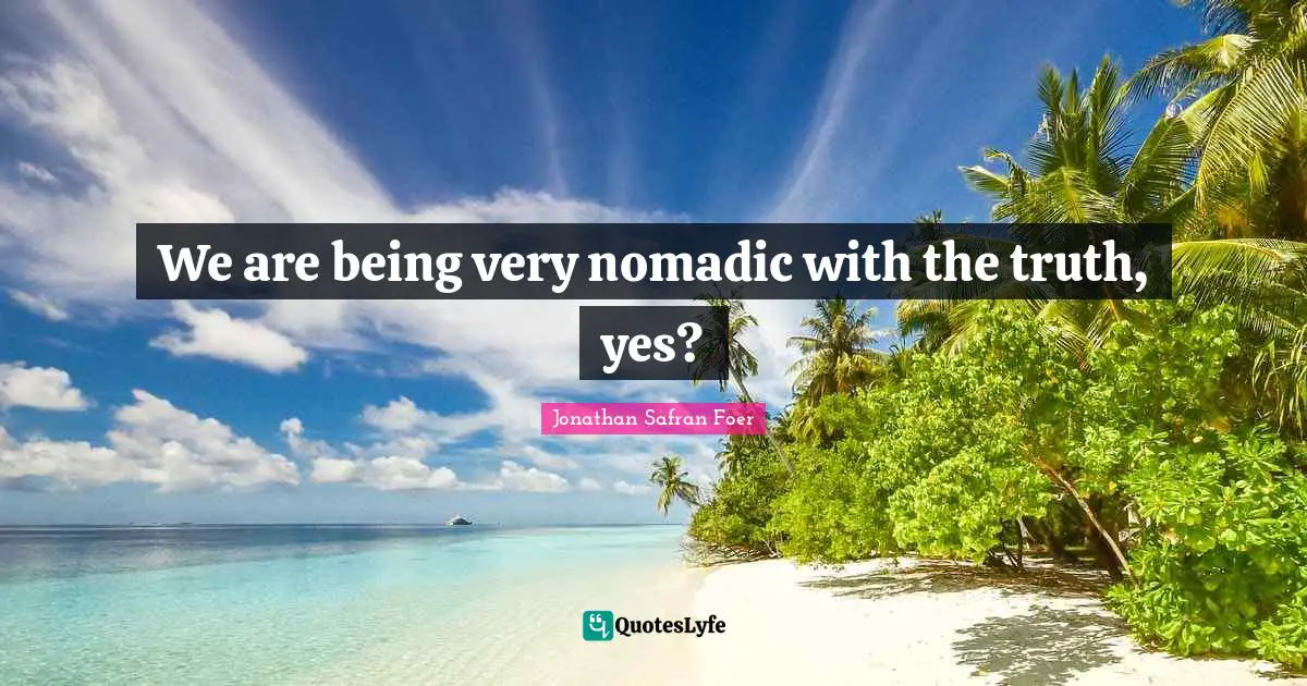 We are being very nomadic with the truth, yes?