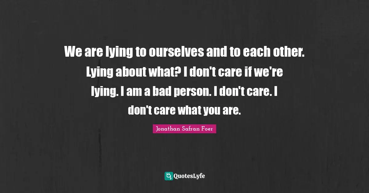 We are lying to ourselves and to each other. Lying about what? I don't care if we're lying. I am a bad person. I don't care. I don't care what you are.
