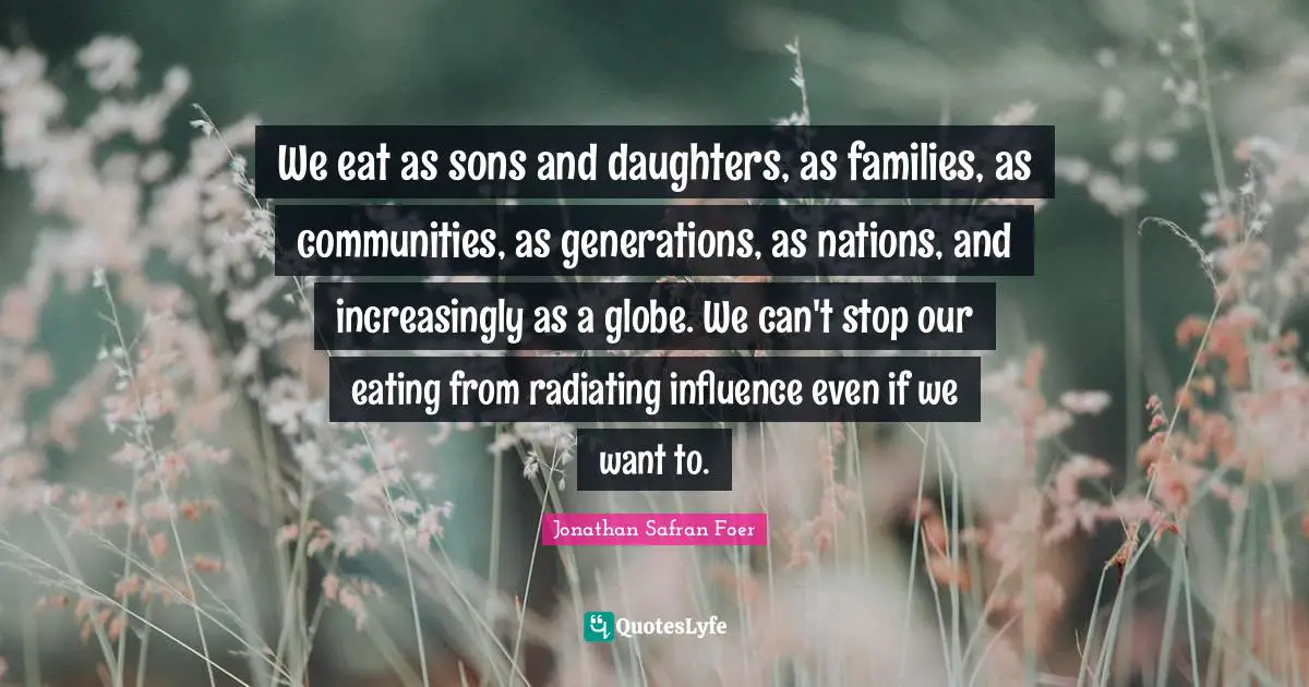 We eat as sons and daughters, as families, as communities, as generations, as nations, and increasingly as a globe. We can't stop our eating from radiating influence even if we want to.