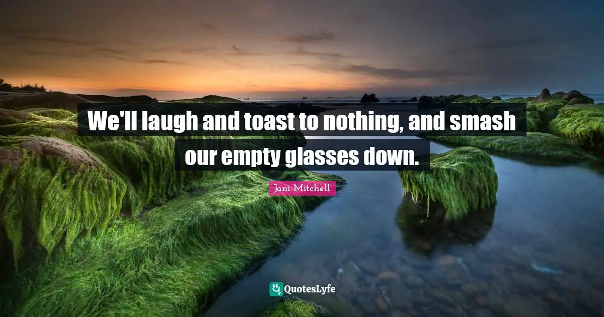 We'll laugh and toast to nothing, and smash our empty glasses down.