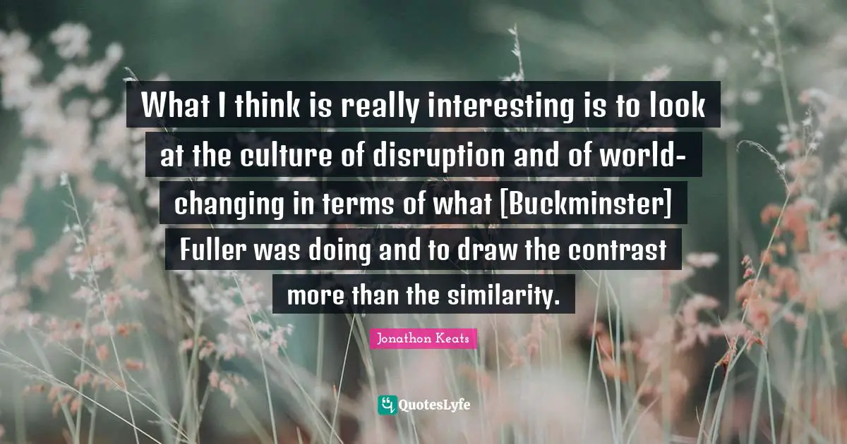 Fuller Quotes: "What I think is really interesting is to look at the culture of disruption and of world-changing in terms of what [Buckminster] Fuller was doing and to draw the contrast more than the similarity."