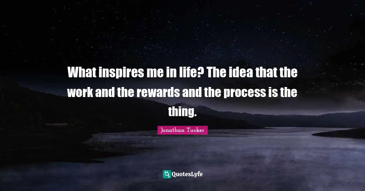 What inspires me in life? The idea that the work and the rewards and the process is the thing.