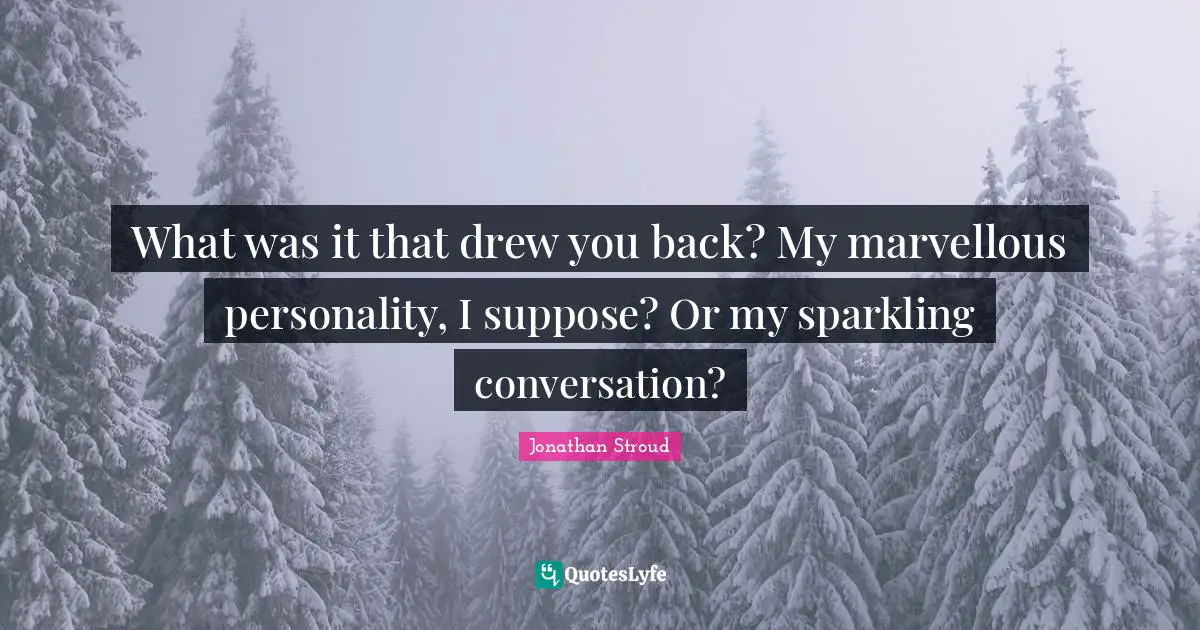 What was it that drew you back? My marvellous personality, I suppose? Or my sparkling conversation?