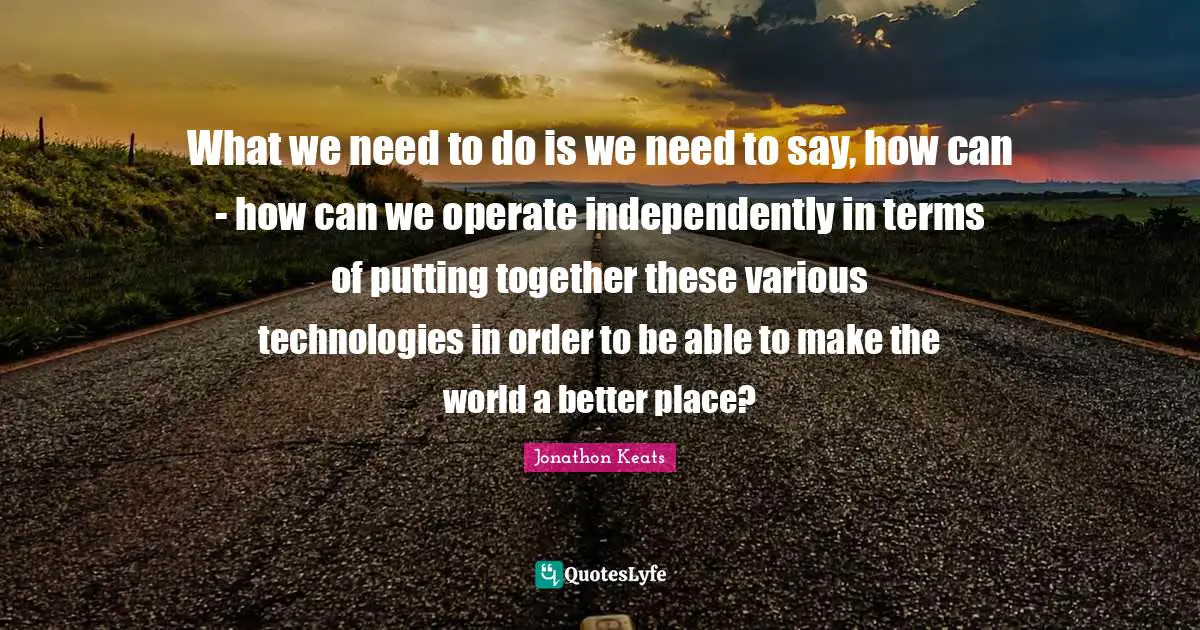 What we need to do is we need to say, how can - how can we operate independently in terms of putting together these various technologies in order to be able to make the world a better place?