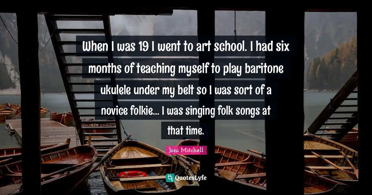 When I was 19 I went to art school. I had six months of teaching myself to play baritone ukulele under my belt so I was sort of a novice folkie... I was singing folk songs at that time.