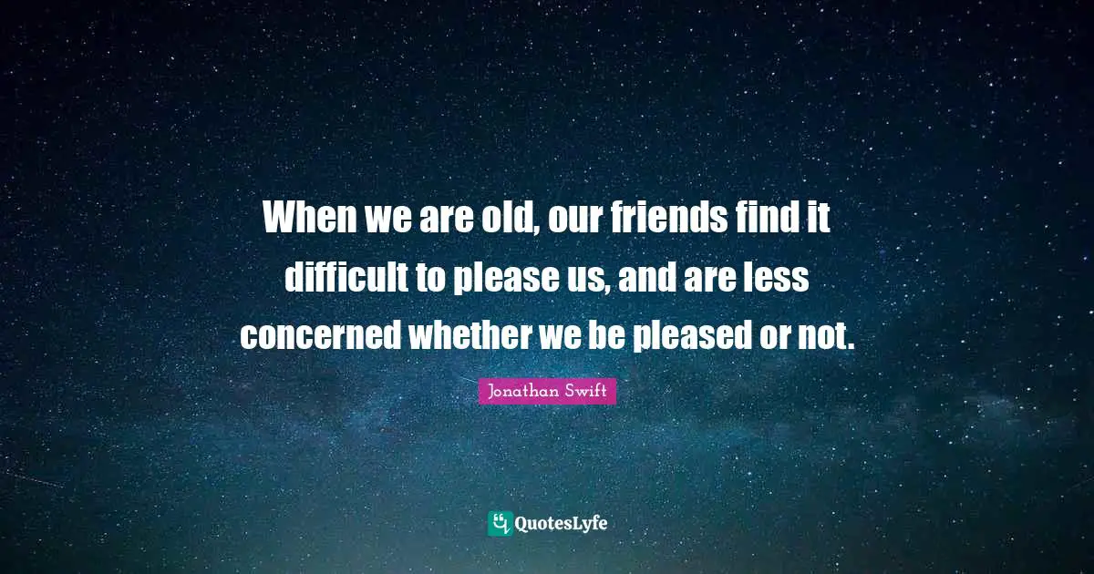When we are old, our friends find it difficult to please us, and are less concerned whether we be pleased or not.