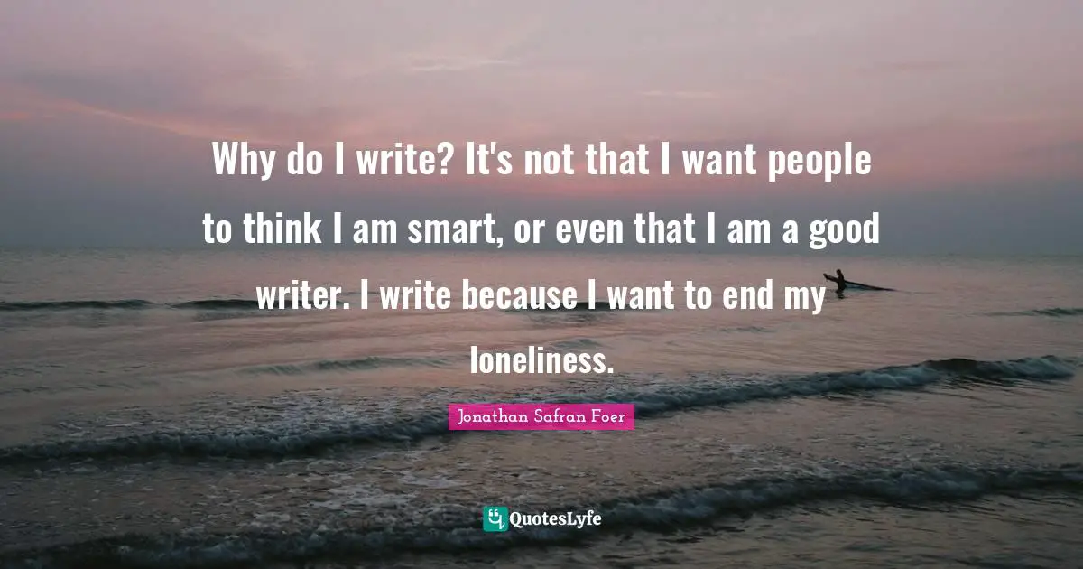 Why do I write? It's not that I want people to think I am smart, or even that I am a good writer. I write because I want to end my loneliness.