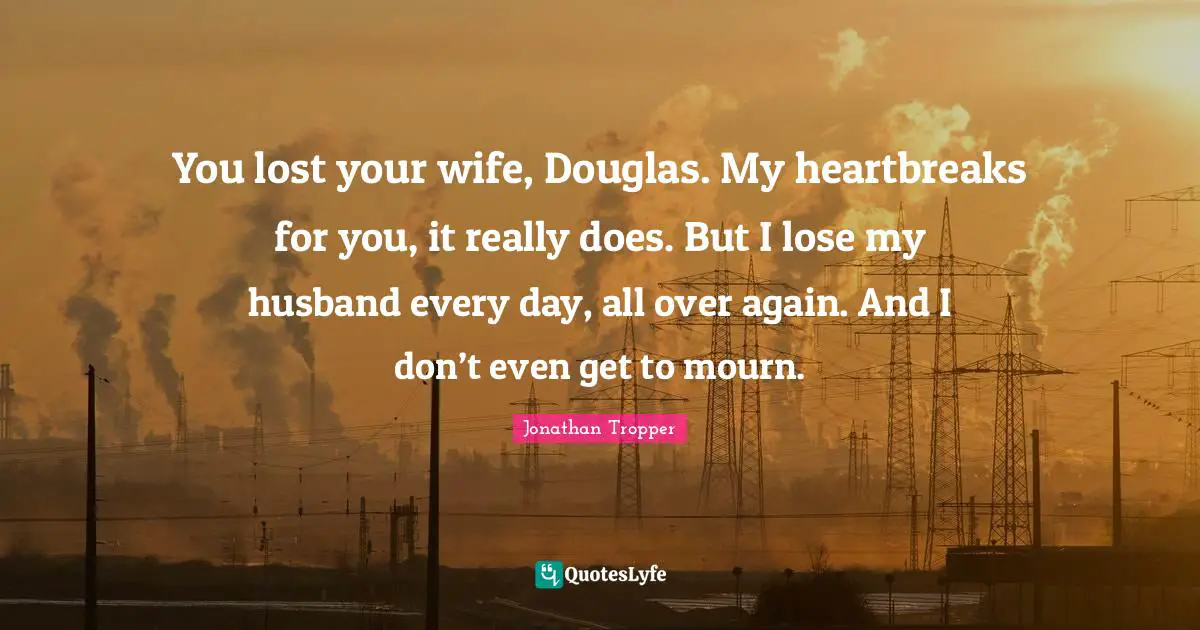 You lost your wife, Douglas. My heartbreaks for you, it really does. But I lose my husband every day, all over again. And I don’t even get to mourn.