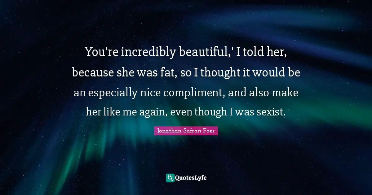 You're incredibly beautiful,' I told her, because she was fat, so I thought it would be an especially nice compliment, and also make her like me again, even though I was sexist.