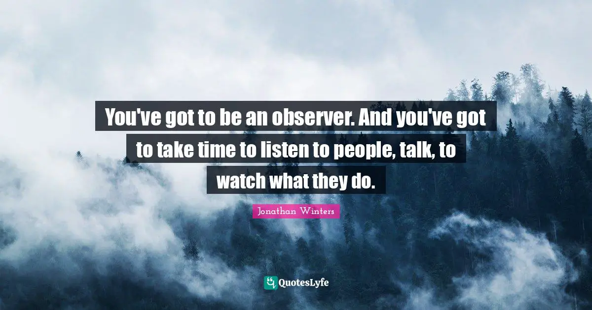 You've got to be an observer. And you've got to take time to listen to people, talk, to watch what they do.