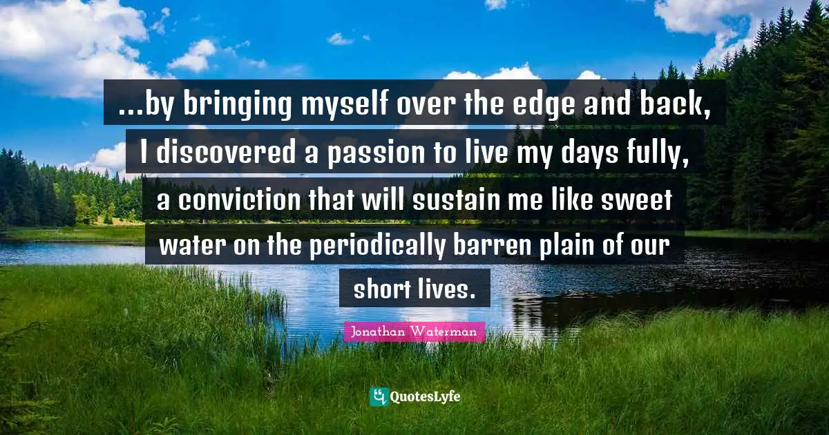 ...by bringing myself over the edge and back, I discovered a passion to live my days fully, a conviction that will sustain me like sweet water on the periodically barren plain of our short lives.