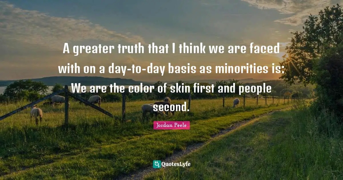 A greater truth that I think we are faced with on a day-to-day basis as minorities is: We are the color of skin first and people second.
