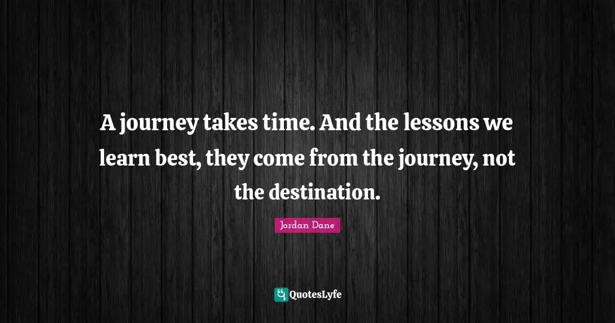 A journey takes time. And the lessons we learn best, they come from the journey, not the destination.
