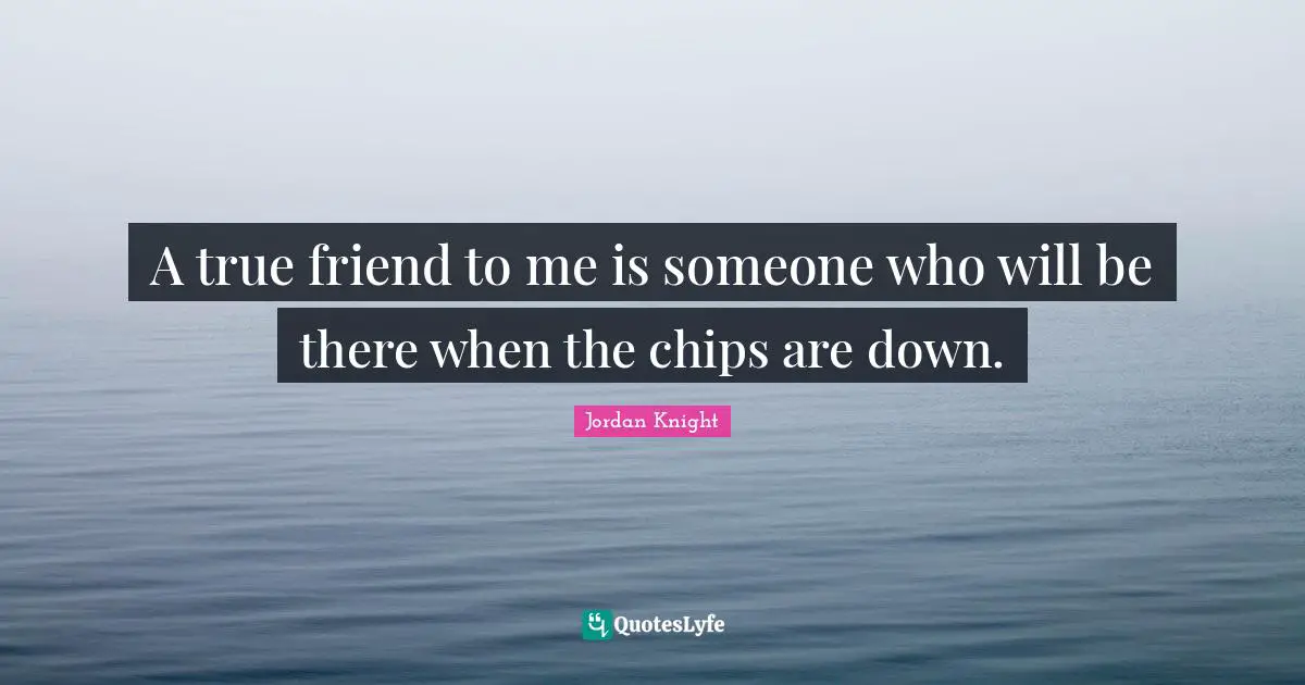 A true friend to me is someone who will be there when the chips are down.