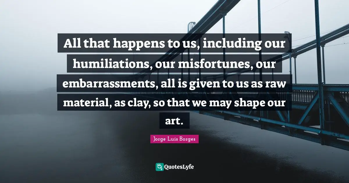 Misfortunes Quotes: "All that happens to us, including our humiliations, our misfortunes, our embarrassments, all is given to us as raw material, as clay, so that we may shape our art."