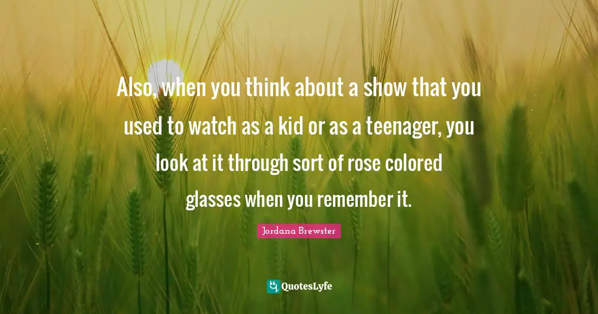 Also, when you think about a show that you used to watch as a kid or as a teenager, you look at it through sort of rose colored glasses when you remember it.