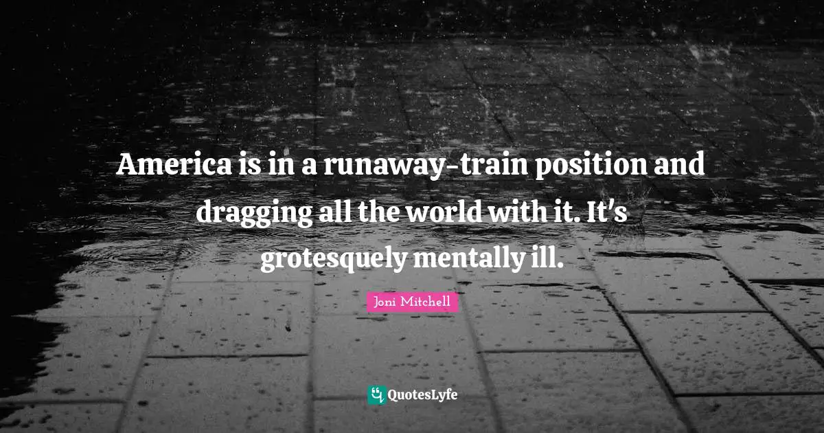 America is in a runaway-train position and dragging all the world with it. It's grotesquely mentally ill.