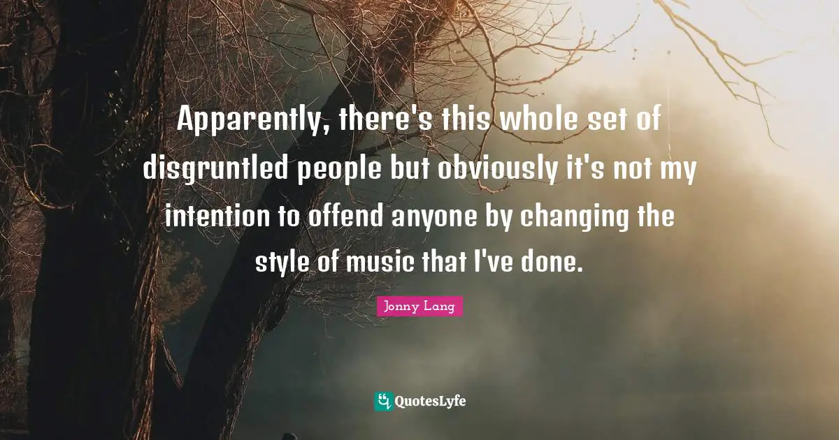 Apparently, there's this whole set of disgruntled people but obviously it's not my intention to offend anyone by changing the style of music that I've done.