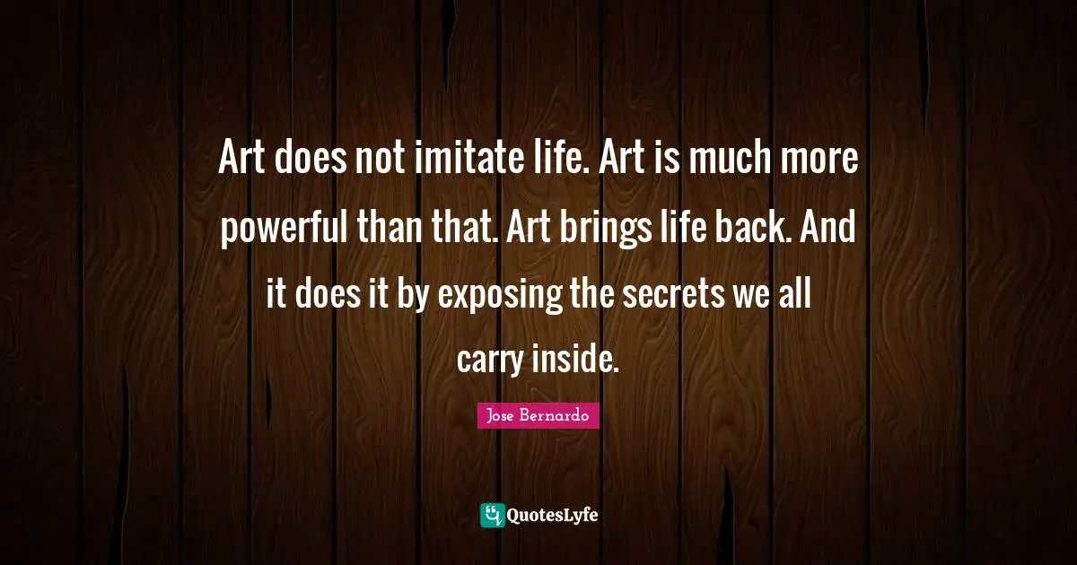 Art does not imitate life. Art is much more powerful than that. Art brings life back. And it does it by exposing the secrets we all carry inside.