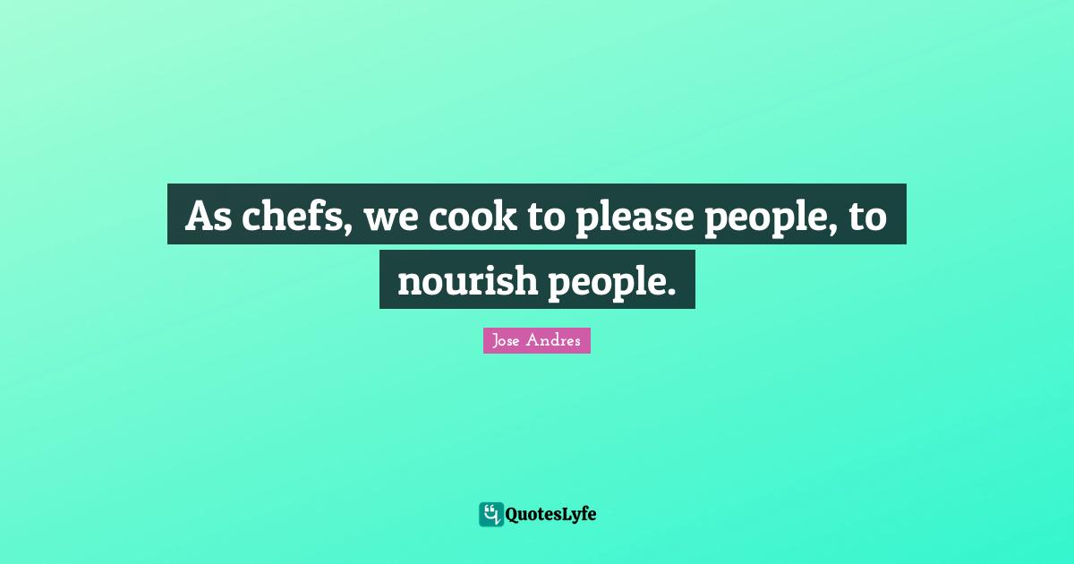 As chefs, we cook to please people, to nourish people.