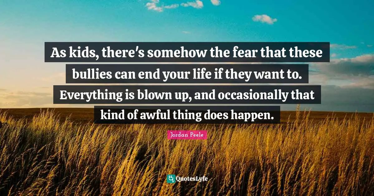 As kids, there's somehow the fear that these bullies can end your life if they want to. Everything is blown up, and occasionally that kind of awful thing does happen.