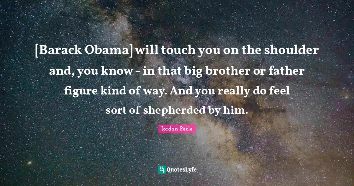 [Barack Obama] will touch you on the shoulder and, you know - in that big brother or father figure kind of way. And you really do feel sort of shepherded by him.