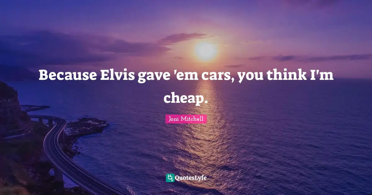 Because Elvis gave 'em cars, you think I'm cheap.