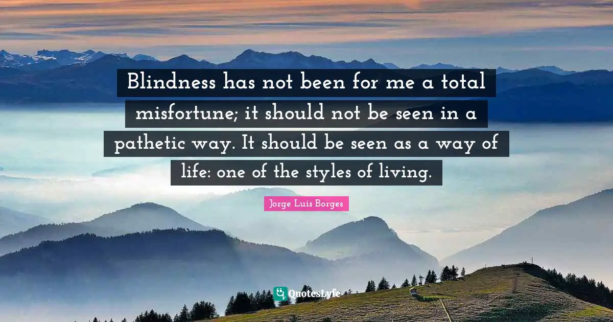 Blindness has not been for me a total misfortune; it should not be seen in a pathetic way. It should be seen as a way of life: one of the styles of living.