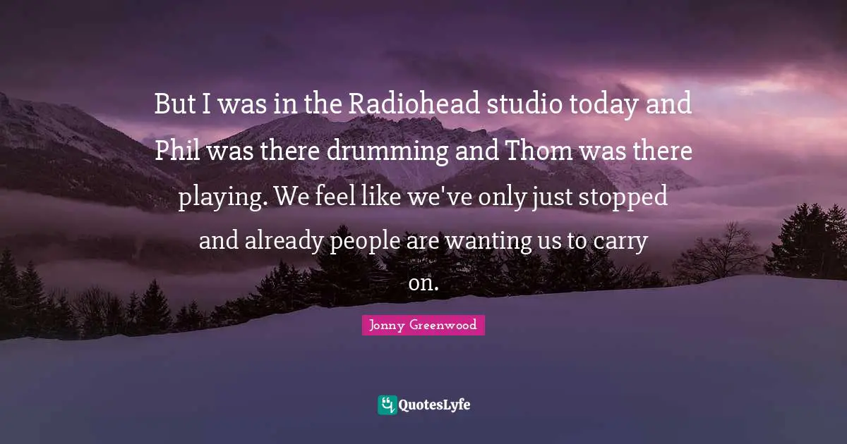 But I was in the Radiohead studio today and Phil was there drumming and Thom was there playing. We feel like we've only just stopped and already people are wanting us to carry on.