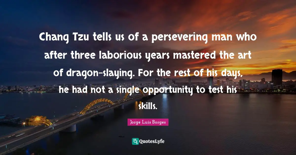 Chang Tzu tells us of a persevering man who after three laborious years mastered the art of dragon-slaying. For the rest of his days, he had not a single opportunity to test his skills.